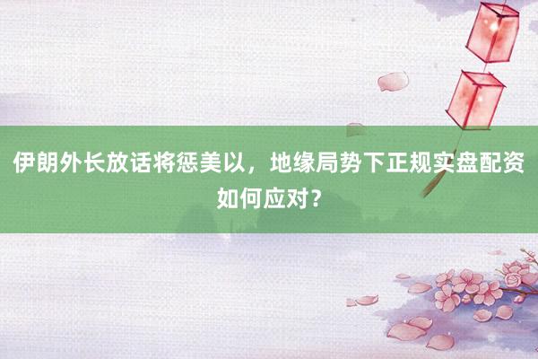 伊朗外长放话将惩美以，地缘局势下正规实盘配资如何应对？