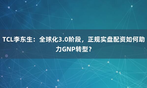 TCL李东生：全球化3.0阶段，正规实盘配资如何助力GNP转型？