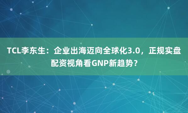 TCL李东生：企业出海迈向全球化3.0，正规实盘配资视角看GNP新趋势？