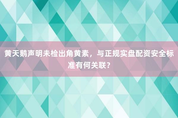 黄天鹅声明未检出角黄素，与正规实盘配资安全标准有何关联？
