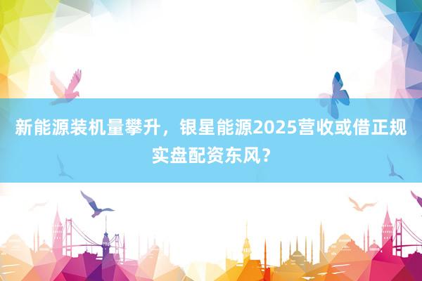 新能源装机量攀升，银星能源2025营收或借正规实盘配资东风？
