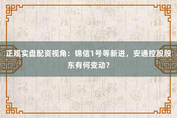 正规实盘配资视角：锦信1号等新进，安通控股股东有何变动？
