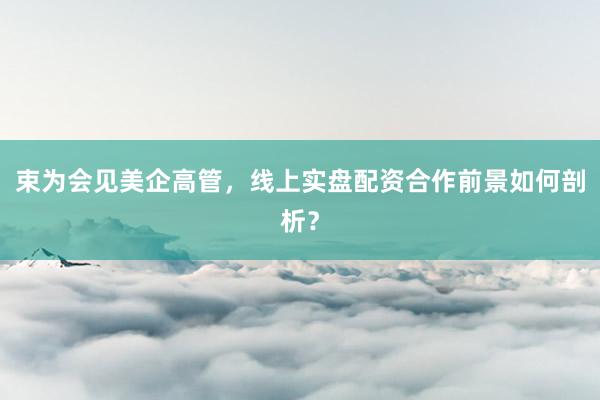 束为会见美企高管，线上实盘配资合作前景如何剖析？