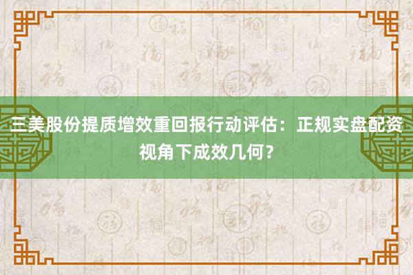 三美股份提质增效重回报行动评估：正规实盘配资视角下成效几何？