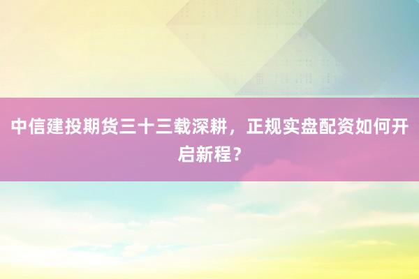 中信建投期货三十三载深耕，正规实盘配资如何开启新程？