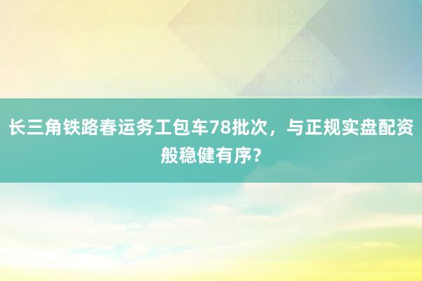 长三角铁路春运务工包车78批次，与正规实盘配资般稳健有序？
