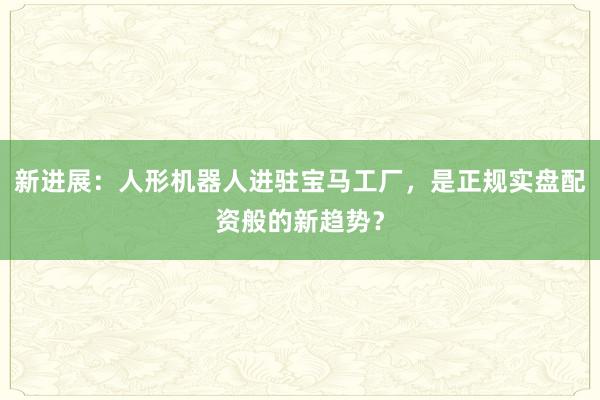 新进展：人形机器人进驻宝马工厂，是正规实盘配资般的新趋势？