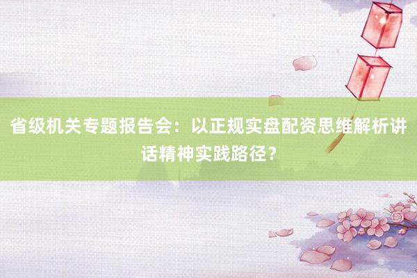 省级机关专题报告会：以正规实盘配资思维解析讲话精神实践路径？