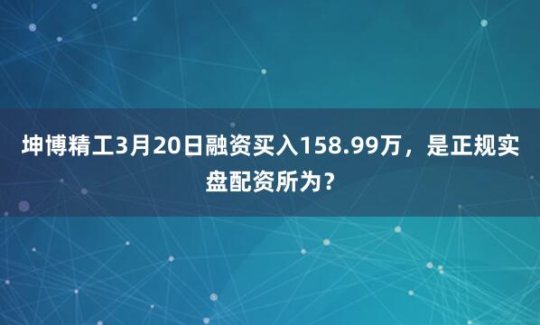坤博精工3月20日融资买入158.99万，是正规实盘配资所为？
