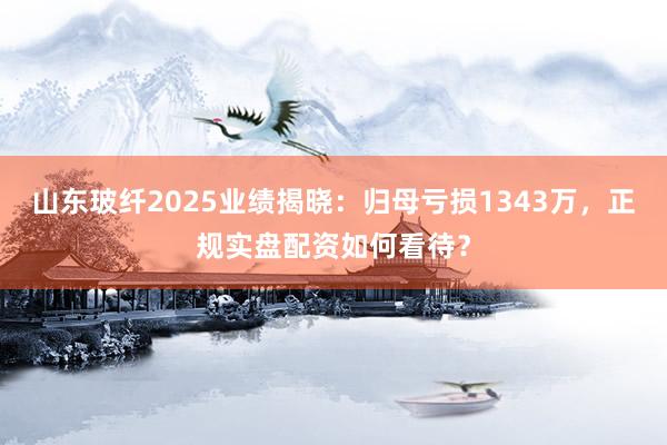 山东玻纤2025业绩揭晓:归母亏损1343万,正规实盘配资如何看待?