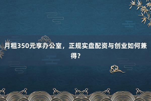 月租350元享办公室,正规实盘配资与创业如何兼得?