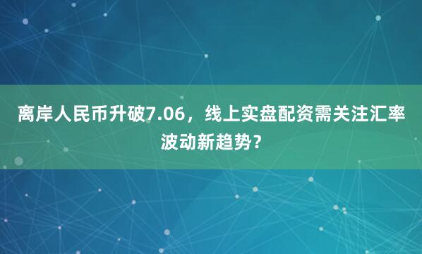 离岸人民币升破7.06，线上实盘配资需关注汇率波动新趋势？