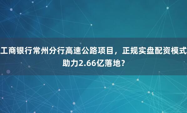 工商银行常州分行高速公路项目，正规实盘配资模式助力2.66亿落地？