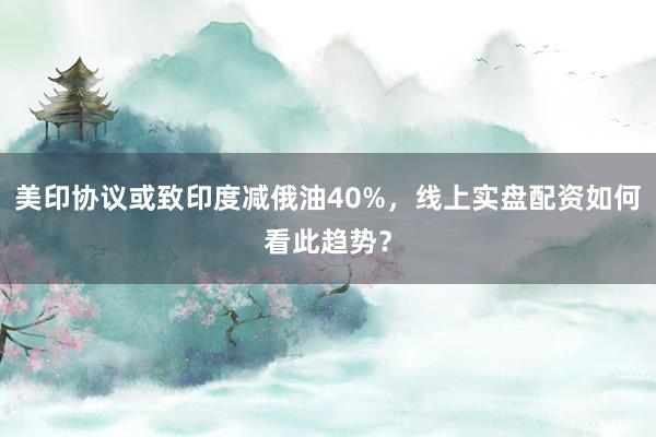 美印协议或致印度减俄油40%，线上实盘配资如何看此趋势？