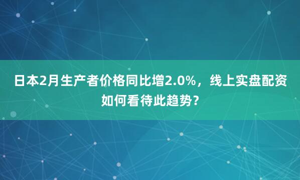 日本2月生产者价格同比增2.0%，线上实盘配资如何看待此趋势？