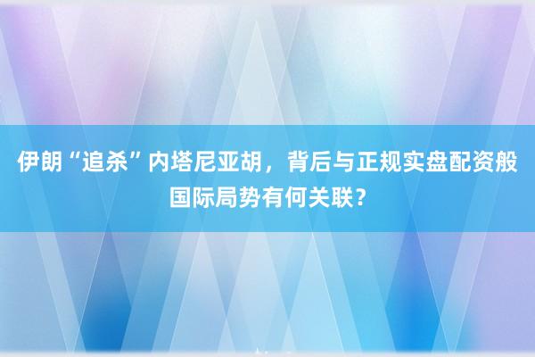 伊朗“追杀”内塔尼亚胡，背后与正规实盘配资般国际局势有何关联？