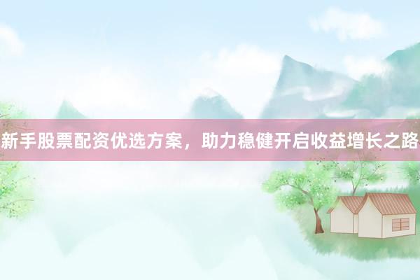 新手股票配资优选方案，助力稳健开启收益增长之路