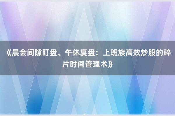 《晨会间隙盯盘、午休复盘：上班族高效炒股的碎片时间管理术》
