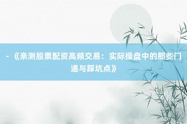 - 《亲测股票配资高频交易：实际操盘中的那些门道与踩坑点》