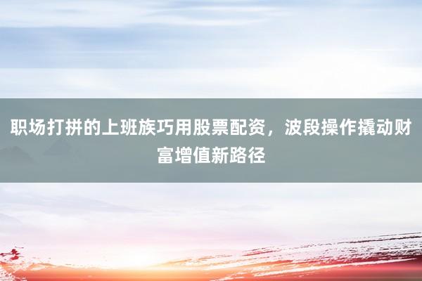 职场打拼的上班族巧用股票配资，波段操作撬动财富增值新路径