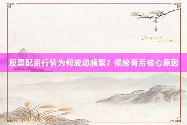 股票配资行情为何波动频繁？揭秘背后核心原因