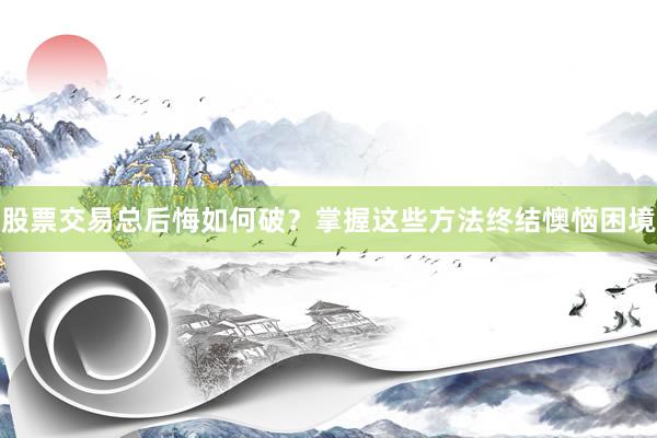 股票交易总后悔如何破？掌握这些方法终结懊恼困境
