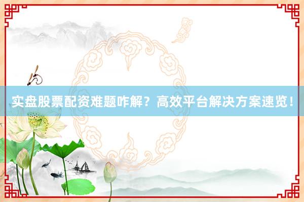 实盘股票配资难题咋解？高效平台解决方案速览！