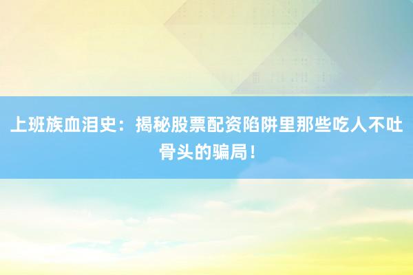上班族血泪史：揭秘股票配资陷阱里那些吃人不吐骨头的骗局！