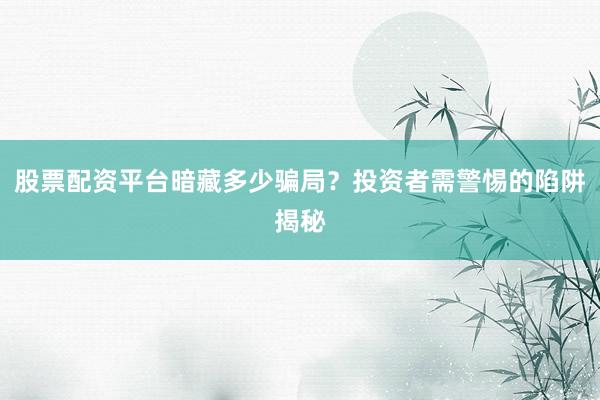 股票配资平台暗藏多少骗局？投资者需警惕的陷阱揭秘