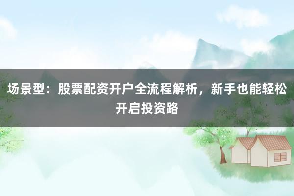 场景型：股票配资开户全流程解析，新手也能轻松开启投资路