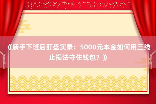 《新手下班后盯盘实录：5000元本金如何用三线止损法守住钱包？》