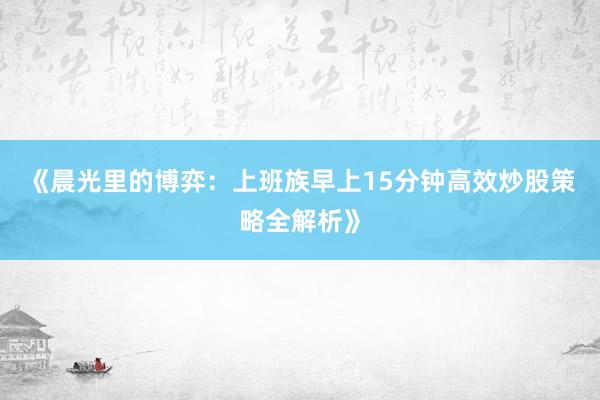 《晨光里的博弈：上班族早上15分钟高效炒股策略全解析》