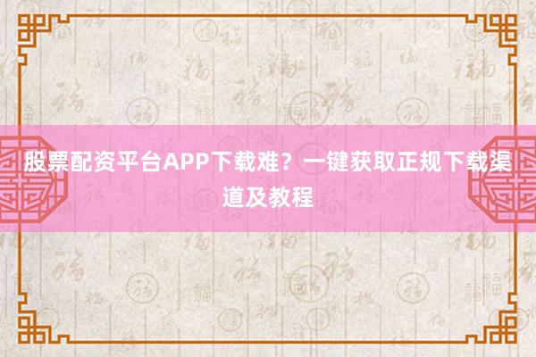 股票配资平台APP下载难？一键获取正规下载渠道及教程