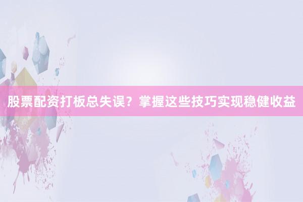 股票配资打板总失误？掌握这些技巧实现稳健收益