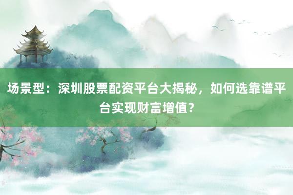 场景型：深圳股票配资平台大揭秘，如何选靠谱平台实现财富增值？