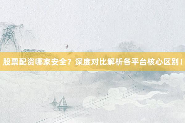 股票配资哪家安全？深度对比解析各平台核心区别！