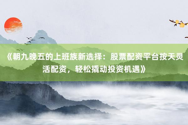 《朝九晚五的上班族新选择：股票配资平台按天灵活配资，轻松撬动投资机遇》