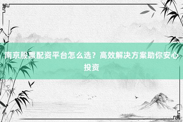 南京股票配资平台怎么选？高效解决方案助你安心投资