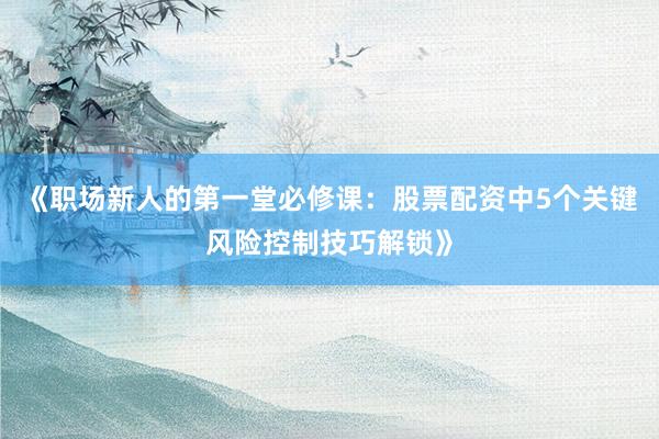 《职场新人的第一堂必修课：股票配资中5个关键风险控制技巧解锁》