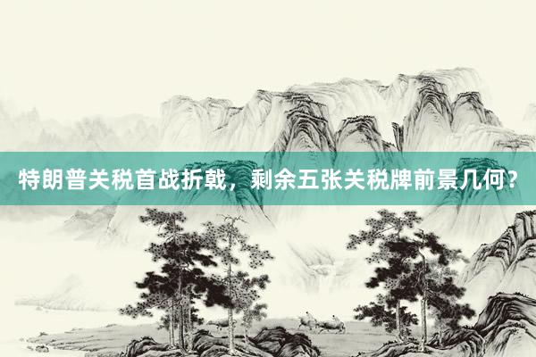 特朗普关税首战折戟，剩余五张关税牌前景几何？