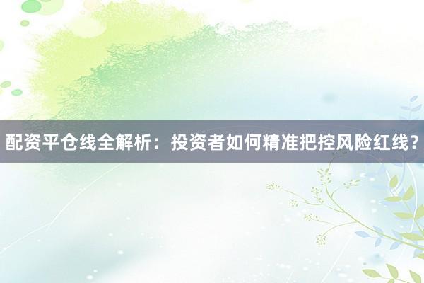配资平仓线全解析：投资者如何精准把控风险红线？