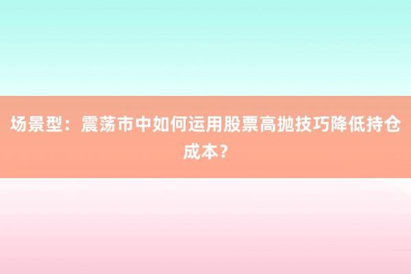 场景型：震荡市中如何运用股票高抛技巧降低持仓成本？