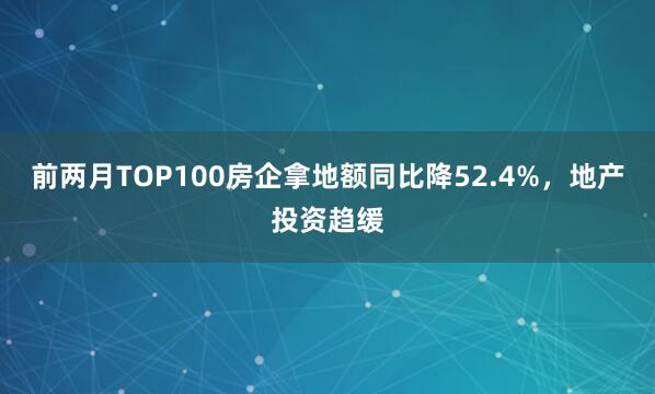前两月TOP100房企拿地额同比降52.4%，地产投资趋缓