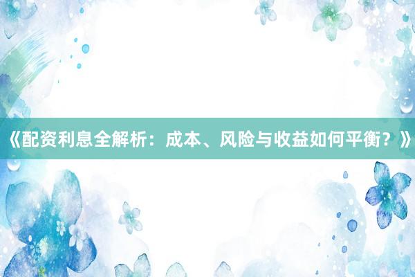 《配资利息全解析：成本、风险与收益如何平衡？》