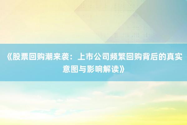 《股票回购潮来袭：上市公司频繁回购背后的真实意图与影响解读》
