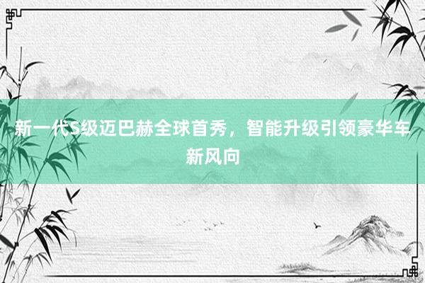 新一代S级迈巴赫全球首秀，智能升级引领豪华车新风向