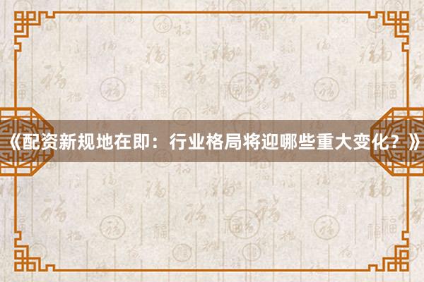 《配资新规地在即：行业格局将迎哪些重大变化？》