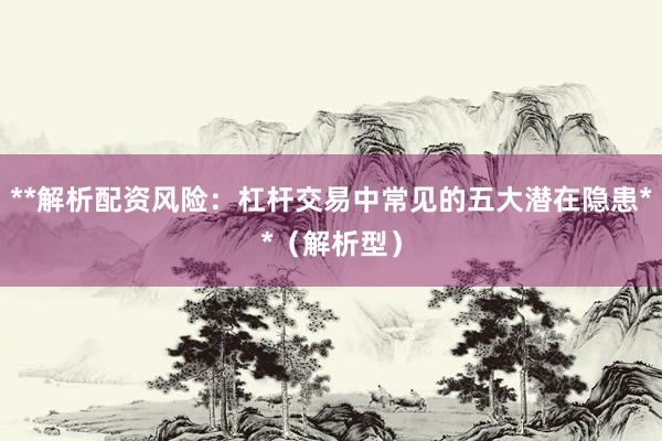 **解析配资风险：杠杆交易中常见的五大潜在隐患**（解析型）