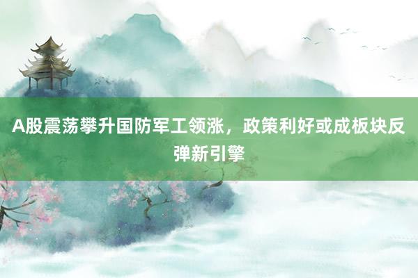 A股震荡攀升国防军工领涨，政策利好或成板块反弹新引擎