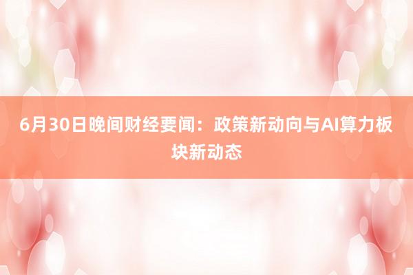 6月30日晚间财经要闻：政策新动向与AI算力板块新动态